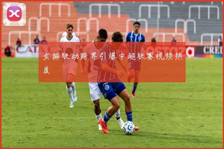 女排联动跨界引爆中超联赛视频热度