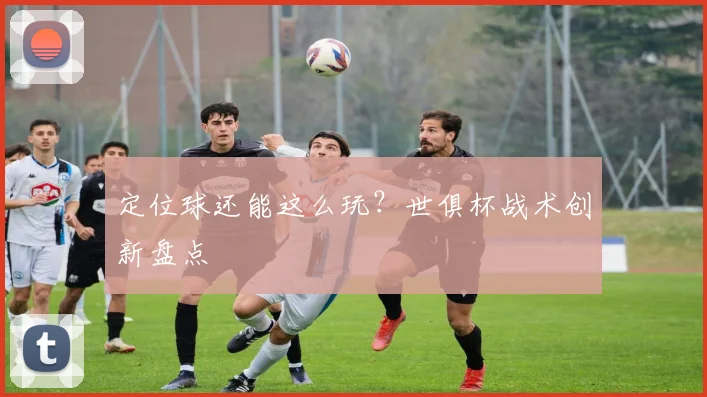 定位球还能这么玩？世俱杯战术创新盘点