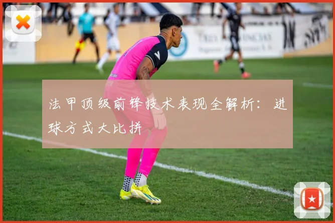 法甲顶级前锋技术表现全解析：进球方式大比拼